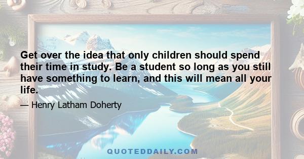 Get over the idea that only children should spend their time in study. Be a student so long as you still have something to learn, and this will mean all your life.