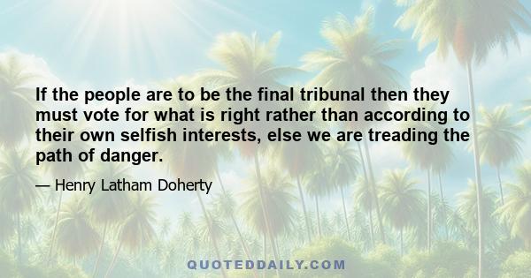 If the people are to be the final tribunal then they must vote for what is right rather than according to their own selfish interests, else we are treading the path of danger.