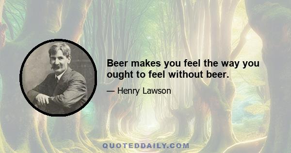 Beer makes you feel the way you ought to feel without beer.