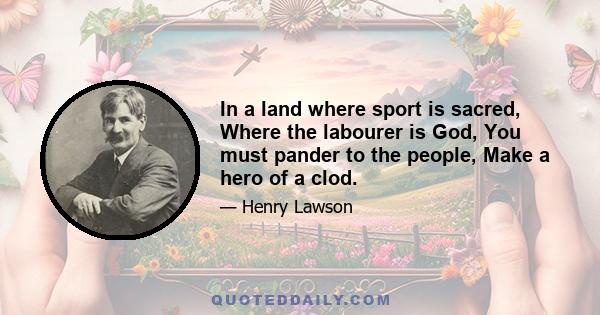 In a land where sport is sacred, Where the labourer is God, You must pander to the people, Make a hero of a clod.