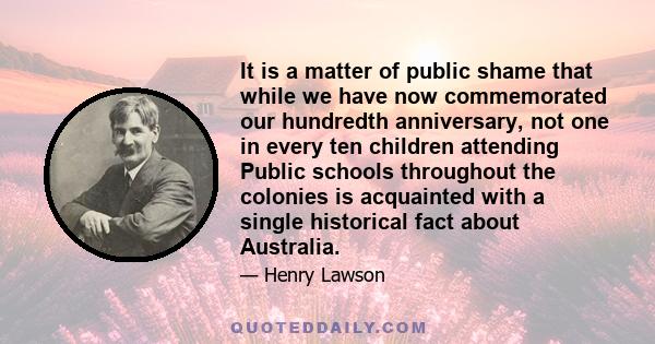 It is a matter of public shame that while we have now commemorated our hundredth anniversary, not one in every ten children attending Public schools throughout the colonies is acquainted with a single historical fact