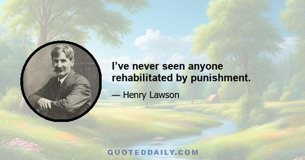 I’ve never seen anyone rehabilitated by punishment.