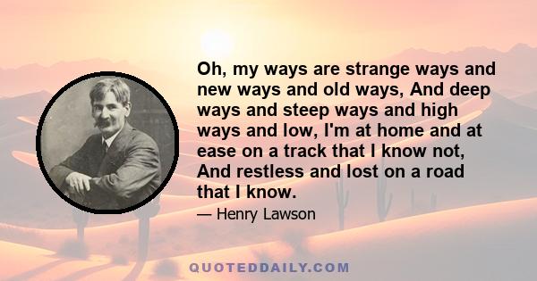 Oh, my ways are strange ways and new ways and old ways, And deep ways and steep ways and high ways and low, I'm at home and at ease on a track that I know not, And restless and lost on a road that I know.