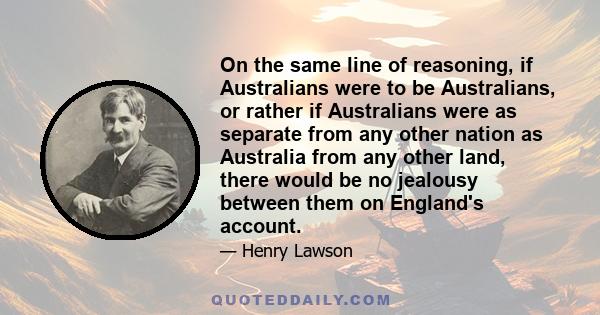 On the same line of reasoning, if Australians were to be Australians, or rather if Australians were as separate from any other nation as Australia from any other land, there would be no jealousy between them on