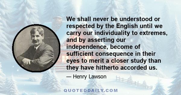 We shall never be understood or respected by the English until we carry our individuality to extremes, and by asserting our independence, become of sufficient consequence in their eyes to merit a closer study than they