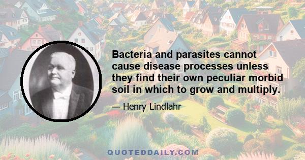 Bacteria and parasites cannot cause disease processes unless they find their own peculiar morbid soil in which to grow and multiply.