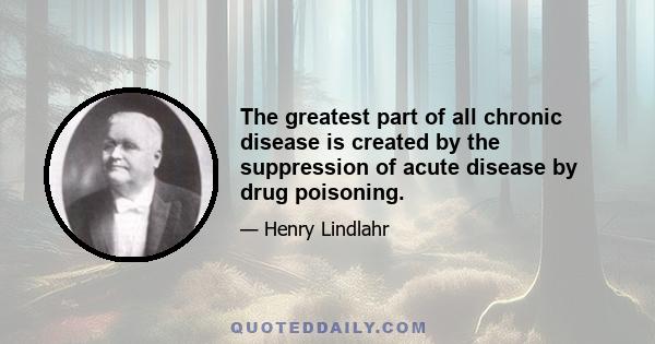 The greatest part of all chronic disease is created by the suppression of acute disease by drug poisoning.