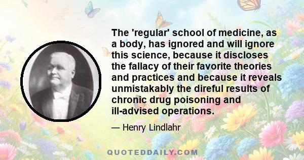 The 'regular' school of medicine, as a body, has ignored and will ignore this science, because it discloses the fallacy of their favorite theories and practices and because it reveals unmistakably the direful results of 