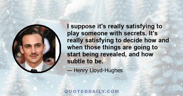 I suppose it's really satisfying to play someone with secrets. It's really satisfying to decide how and when those things are going to start being revealed, and how subtle to be.