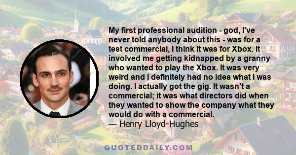 My first professional audition - god, I've never told anybody about this - was for a test commercial, I think it was for Xbox. It involved me getting kidnapped by a granny who wanted to play the Xbox. It was very weird