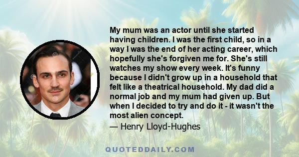 My mum was an actor until she started having children. I was the first child, so in a way I was the end of her acting career, which hopefully she's forgiven me for. She's still watches my show every week. It's funny