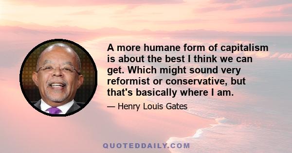 A more humane form of capitalism is about the best I think we can get. Which might sound very reformist or conservative, but that's basically where I am.