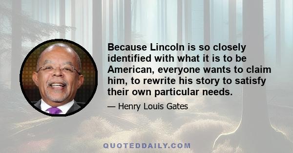 Because Lincoln is so closely identified with what it is to be American, everyone wants to claim him, to rewrite his story to satisfy their own particular needs.