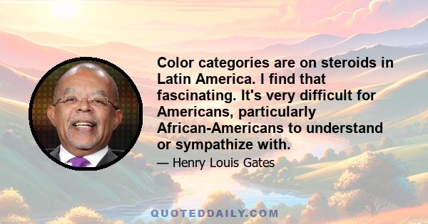 Color categories are on steroids in Latin America. I find that fascinating. It's very difficult for Americans, particularly African-Americans to understand or sympathize with.