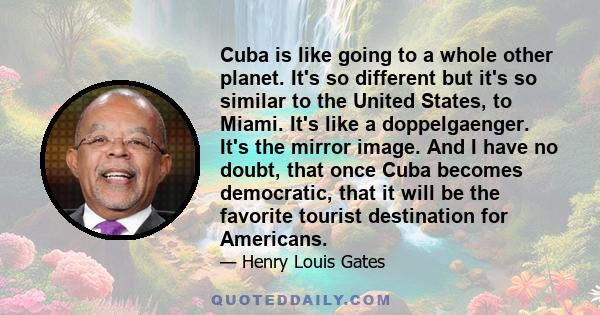 Cuba is like going to a whole other planet. It's so different but it's so similar to the United States, to Miami. It's like a doppelgaenger. It's the mirror image. And I have no doubt, that once Cuba becomes democratic, 