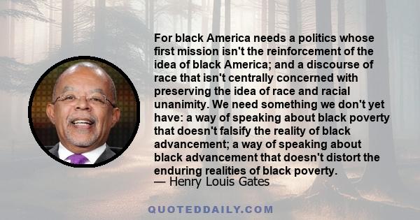 For black America needs a politics whose first mission isn't the reinforcement of the idea of black America; and a discourse of race that isn't centrally concerned with preserving the idea of race and racial unanimity.