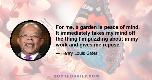 For me, a garden is peace of mind. It immediately takes my mind off the thing I'm puzzling about in my work and gives me repose.