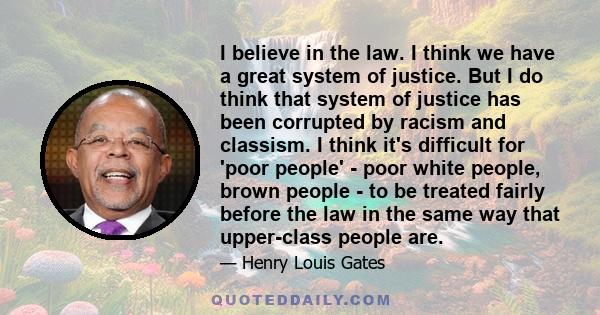 I believe in the law. I think we have a great system of justice. But I do think that system of justice has been corrupted by racism and classism. I think it's difficult for 'poor people' - poor white people, brown