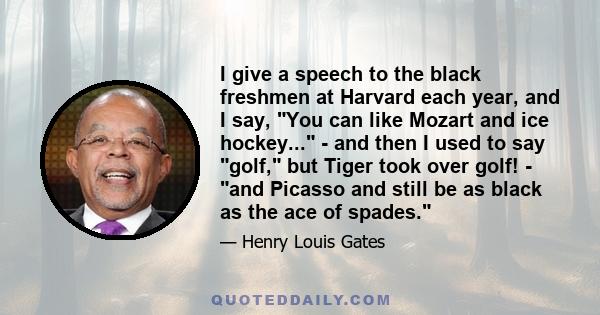 I give a speech to the black freshmen at Harvard each year, and I say, You can like Mozart and ice hockey... - and then I used to say golf, but Tiger took over golf! - and Picasso and still be as black as the ace of