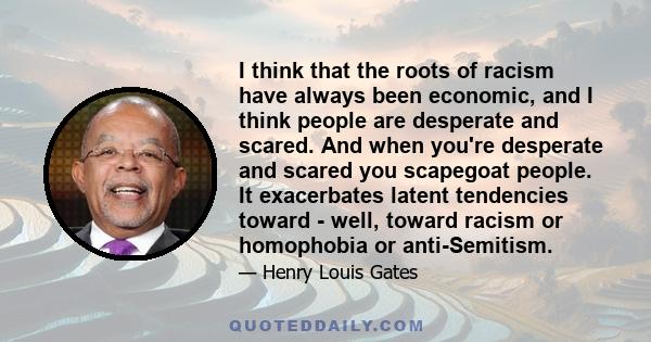 I think that the roots of racism have always been economic, and I think people are desperate and scared. And when you're desperate and scared you scapegoat people. It exacerbates latent tendencies toward - well, toward