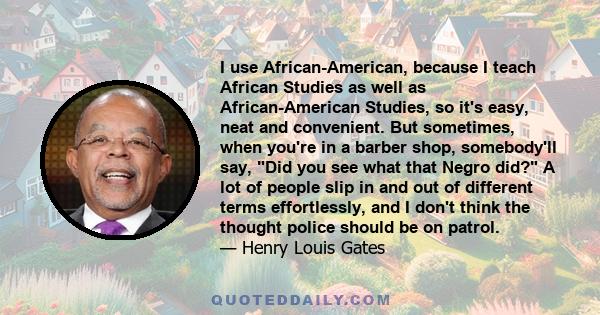 I use African-American, because I teach African Studies as well as African-American Studies, so it's easy, neat and convenient. But sometimes, when you're in a barber shop, somebody'll say, Did you see what that Negro