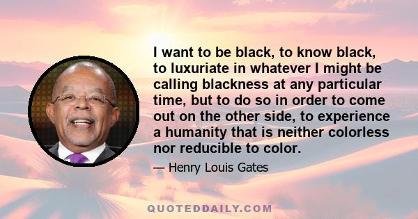 I want to be black, to know black, to luxuriate in whatever I might be calling blackness at any particular time, but to do so in order to come out on the other side, to experience a humanity that is neither colorless