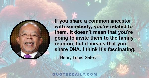 If you share a common ancestor with somebody, you're related to them. It doesn't mean that you're going to invite them to the family reunion, but it means that you share DNA. I think it's fascinating.