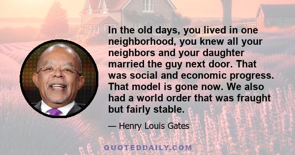 In the old days, you lived in one neighborhood, you knew all your neighbors and your daughter married the guy next door. That was social and economic progress. That model is gone now. We also had a world order that was