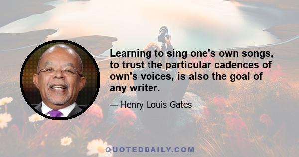 Learning to sing one's own songs, to trust the particular cadences of own's voices, is also the goal of any writer.