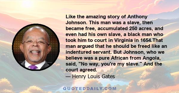 Like the amazing story of Anthony Johnson. This man was a slave, then became free, accumulated 250 acres, and even had his own slave, a black man who took him to court in Virginia in 1654.That man argued that he should