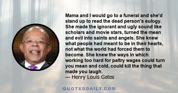 Mama and I would go to a funeral and she'd stand up to read the dead person's eulogy. She made the ignorant and ugly sound like scholars and movie stars, turned the mean and evil into saints and angels. She knew what