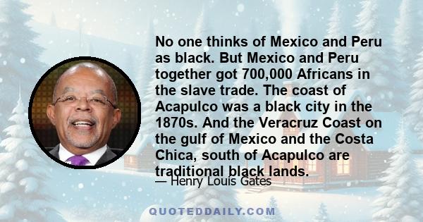 No one thinks of Mexico and Peru as black. But Mexico and Peru together got 700,000 Africans in the slave trade. The coast of Acapulco was a black city in the 1870s. And the Veracruz Coast on the gulf of Mexico and the