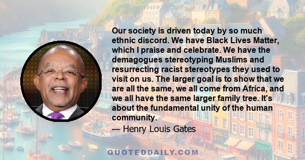 Our society is driven today by so much ethnic discord. We have Black Lives Matter, which I praise and celebrate. We have the demagogues stereotyping Muslims and resurrecting racist stereotypes they used to visit on us.