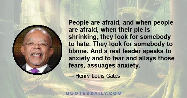 People are afraid, and when people are afraid, when their pie is shrinking, they look for somebody to hate. They look for somebody to blame. And a real leader speaks to anxiety and to fear and allays those fears,