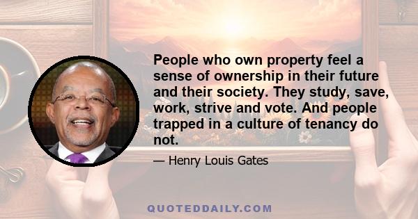 People who own property feel a sense of ownership in their future and their society. They study, save, work, strive and vote. And people trapped in a culture of tenancy do not.