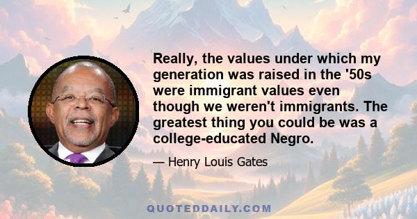 Really, the values under which my generation was raised in the '50s were immigrant values even though we weren't immigrants. The greatest thing you could be was a college-educated Negro.