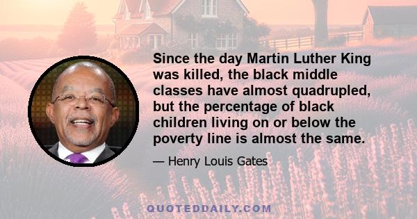 Since the day Martin Luther King was killed, the black middle classes have almost quadrupled, but the percentage of black children living on or below the poverty line is almost the same.