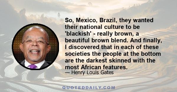 So, Mexico, Brazil, they wanted their national culture to be 'blackish' - really brown, a beautiful brown blend. And finally, I discovered that in each of these societies the people at the bottom are the darkest skinned 