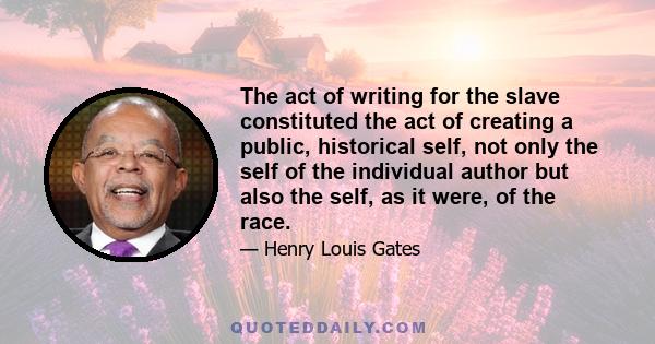 The act of writing for the slave constituted the act of creating a public, historical self, not only the self of the individual author but also the self, as it were, of the race.