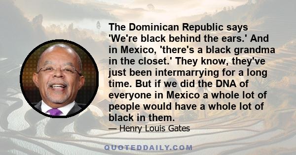 The Dominican Republic says 'We're black behind the ears.' And in Mexico, 'there's a black grandma in the closet.' They know, they've just been intermarrying for a long time. But if we did the DNA of everyone in Mexico