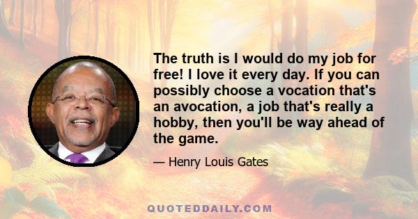 The truth is I would do my job for free! I love it every day. If you can possibly choose a vocation that's an avocation, a job that's really a hobby, then you'll be way ahead of the game. You should not pick an