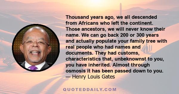 Thousand years ago, we all descended from Africans who left the continent. Those ancestors, we will never know their name. We can go back 200 or 300 years and actually populate your family tree with real people who had