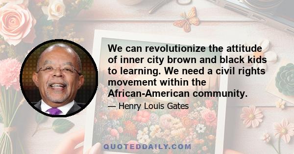 We can revolutionize the attitude of inner city brown and black kids to learning. We need a civil rights movement within the African-American community.