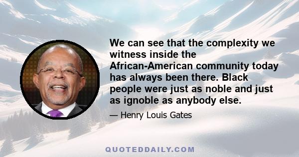 We can see that the complexity we witness inside the African-American community today has always been there. Black people were just as noble and just as ignoble as anybody else.