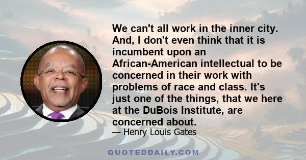 We can't all work in the inner city. And, I don't even think that it is incumbent upon an African-American intellectual to be concerned in their work with problems of race and class. It's just one of the things, that we 