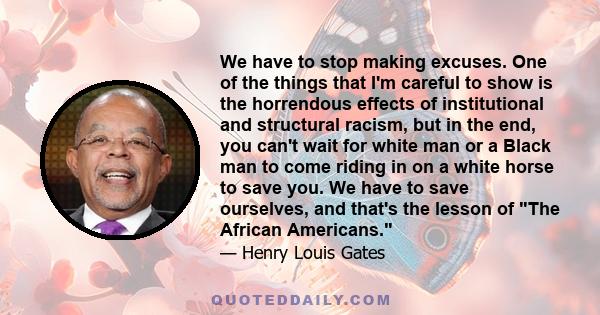 We have to stop making excuses. One of the things that I'm careful to show is the horrendous effects of institutional and structural racism, but in the end, you can't wait for white man or a Black man to come riding in