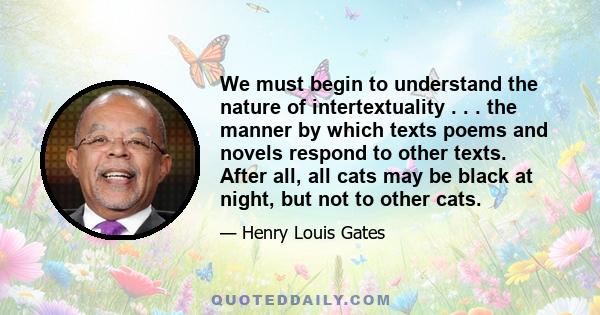 We must begin to understand the nature of intertextuality . . . the manner by which texts poems and novels respond to other texts. After all, all cats may be black at night, but not to other cats.