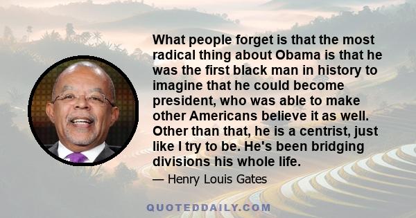 What people forget is that the most radical thing about Obama is that he was the first black man in history to imagine that he could become president, who was able to make other Americans believe it as well. Other than