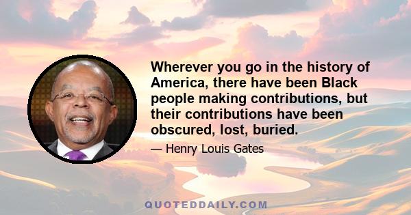 Wherever you go in the history of America, there have been Black people making contributions, but their contributions have been obscured, lost, buried.