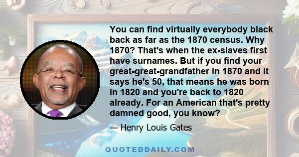 You can find virtually everybody black back as far as the 1870 census. Why 1870? That's when the ex-slaves first have surnames. But if you find your great-great-grandfather in 1870 and it says he's 50, that means he was 